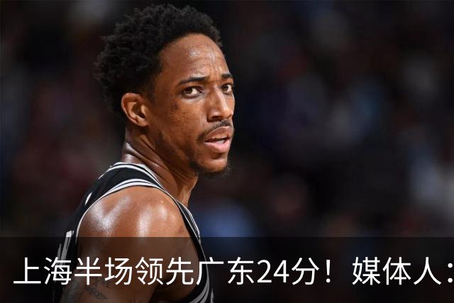 上海半场领先广东24分！媒体人：联盟新的冠军痛击曾经的王朝球队