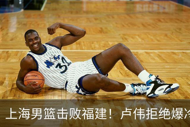 上海男篮击败福建！卢伟拒绝爆冷，麦基被弃用，拉塞尔16分