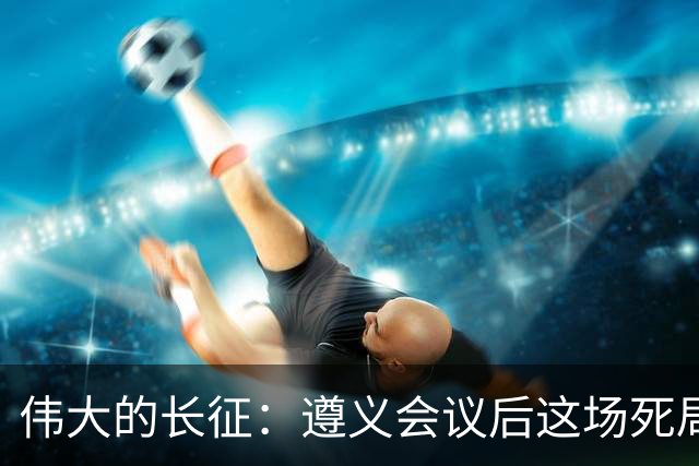 伟大的长征：遵义会议后这场死局，让周恩来晚年想起来都后怕！