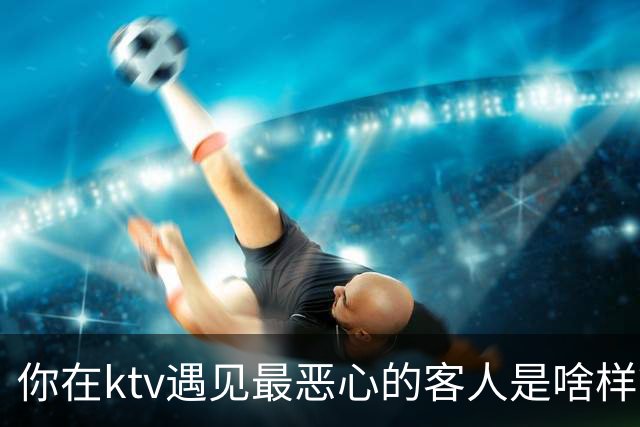 你在ktv遇见最恶心的客人是啥样？网友：稍稍有点辣眼睛，纯洁的慎看