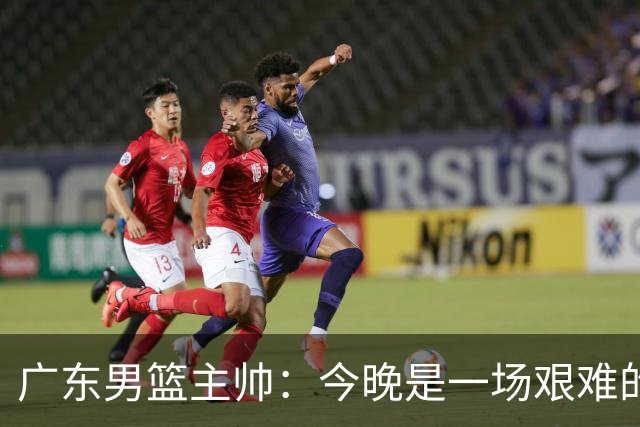 广东男篮主帅：今晚是一场艰难的挑战 上海是联赛最出色的队伍之一