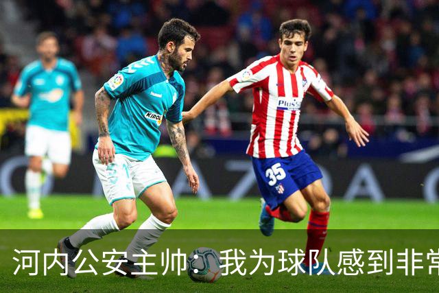 河内公安主帅：我为球队感到非常自豪；我曾被中国队打下课