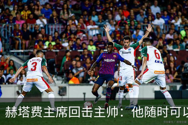 赫塔费主席回击主帅：他随时可以走人，我们真这么差也没办法