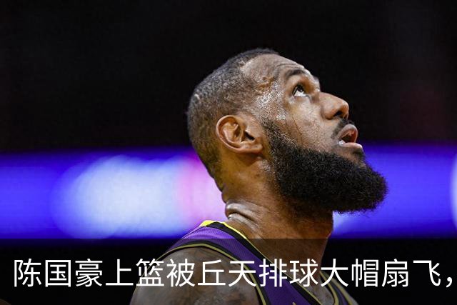 陈国豪上篮被丘天排球大帽扇飞，北京领先广州35分