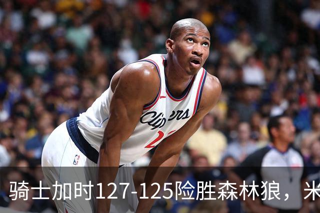 骑士加时127-125险胜森林狼，米切尔26+5+7，爱德华兹空砍47分