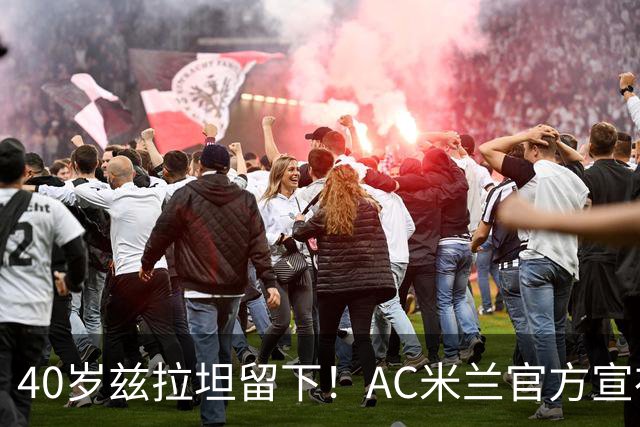 40岁兹拉坦留下！AC米兰官方宣布伊布续约一年