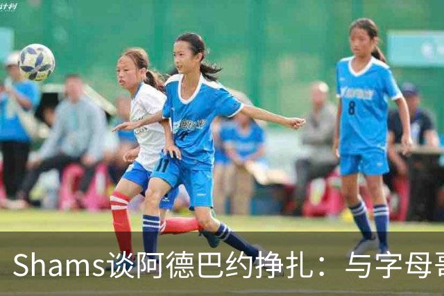 Shams谈阿德巴约挣扎：与字母哥磨合需要时间